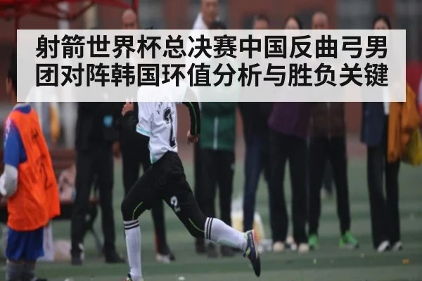 射箭世界杯总决赛中国反曲弓男团对阵韩国环值分析与胜负关键