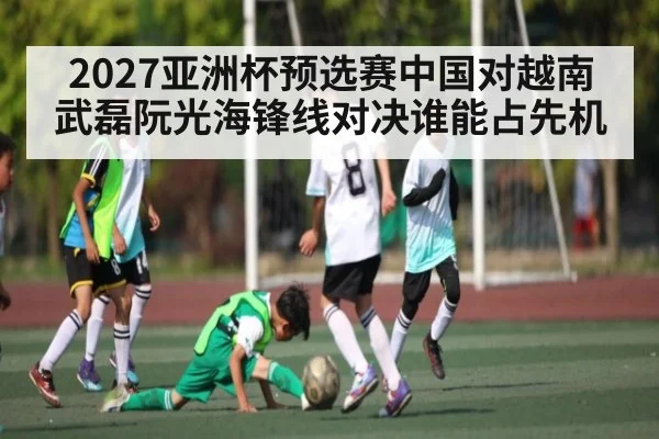 2027亚洲杯预选赛中国对越南 武磊阮光海锋线对决谁能占先机